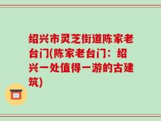 绍兴市灵芝街道陈家老台门(陈家老台门：绍兴一处值得一游的古建筑)