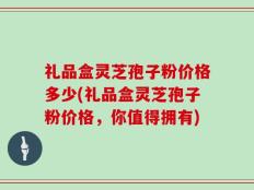 礼品盒灵芝孢子粉价格多少(礼品盒灵芝孢子粉价格，你值得拥有)