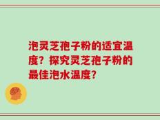 泡灵芝孢子粉的适宜温度？探究灵芝孢子粉的最佳泡水温度？
