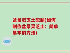 盆景灵芝土配制(如何制作盆景灵芝土：简单易学的方法)