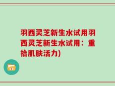羽西灵芝新生水试用羽西灵芝新生水试用：重拾肌肤活力)