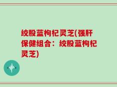 绞股蓝枸杞灵芝(强肝保健组合：绞股蓝枸杞灵芝)