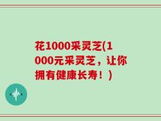 花1000采灵芝(1000元采灵芝，让你拥有健康长寿！)