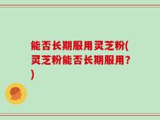 能否长期服用灵芝粉(灵芝粉能否长期服用？)