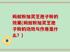 蚂蚁粉加灵芝孢子粉的效果(蚂蚁粉加灵芝孢子粉的功效与作用是什么？)