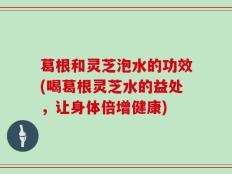 葛根和灵芝泡水的功效(喝葛根灵芝水的益处，让身体倍增健康)