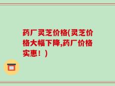 药厂灵芝价格(灵芝价格大幅下降,药厂价格实惠！)