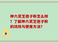 神六灵芝孢子粉怎么样？了解神六灵芝孢子粉的功效与使用方法？