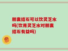 胆囊结石可以饮灵芝水吗(饮用灵芝水对胆囊结石有益吗)