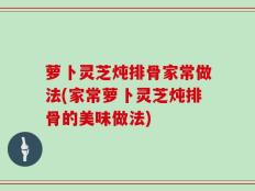 萝卜灵芝炖排骨家常做法(家常萝卜灵芝炖排骨的美味做法)