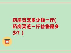 药房灵芝多少钱一斤(药房灵芝一斤价格是多少？)