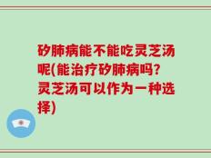 矽肺病能不能吃灵芝汤呢(能治疗矽肺病吗？灵芝汤可以作为一种选择)