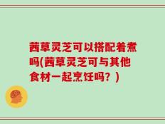 茜草灵芝可以搭配着煮吗(茜草灵芝可与其他食材一起烹饪吗？)