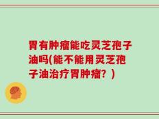 胃有肿瘤能吃灵芝孢子油吗(能不能用灵芝孢子油治疗胃肿瘤？)