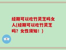 经期可以吃竹灵芝吗女人(经期可以吃竹灵芝吗？女性须知！)