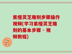 紫檀灵芝雕刻步骤操作视频(学习紫檀灵芝雕刻的基本步骤 - 视频教程)