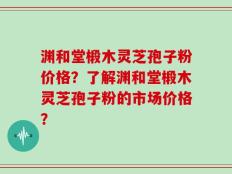 渊和堂椴木灵芝孢子粉价格？了解渊和堂椴木灵芝孢子粉的市场价格？