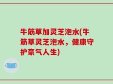 牛筋草加灵芝泡水(牛筋草灵芝泡水，健康守护豪气人生)