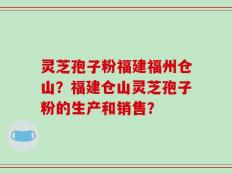 灵芝孢子粉福建福州仓山？福建仓山灵芝孢子粉的生产和销售？