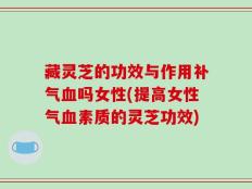 藏灵芝的功效与作用补气血吗女性(提高女性气血素质的灵芝功效)