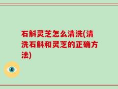 石斛灵芝怎么清洗(清洗石斛和灵芝的正确方法)