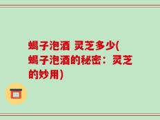 蝎子泡酒 灵芝多少(蝎子泡酒的秘密：灵芝的妙用)