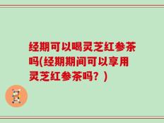 经期可以喝灵芝红参茶吗(经期期间可以享用灵芝红参茶吗？)