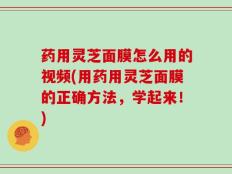 药用灵芝面膜怎么用的视频(用药用灵芝面膜的正确方法，学起来！)