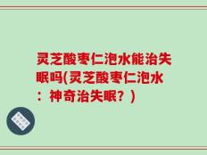 灵芝酸枣仁泡水能治失眠吗(灵芝酸枣仁泡水：神奇治失眠？)