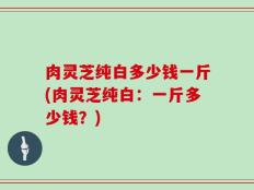 肉灵芝纯白多少钱一斤(肉灵芝纯白：一斤多少钱？)