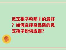 灵芝孢子粉那裡的最好？如何选择高品质的灵芝孢子粉供应商？