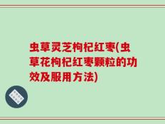 虫草灵芝枸杞红枣(虫草花枸杞红枣颗粒的功效及服用方法)