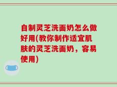自制灵芝洗面奶怎么做好用(教你制作适宜肌肤的灵芝洗面奶，容易使用)