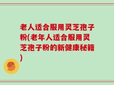 老人适合服用灵芝孢子粉(老年人适合服用灵芝孢子粉的新健康秘籍)