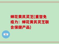 蝉花黄芪灵芝(重塑免疫力：蝉花黄芪灵芝联合保健产品)