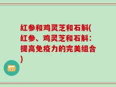 红参和鸡灵芝和石斛(红参、鸡灵芝和石斛：提高免疫力的完美组合)