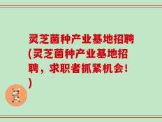 灵芝菌种产业基地招聘(灵芝菌种产业基地招聘，求职者抓紧机会！)