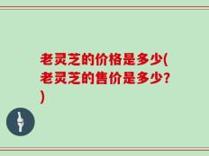 老灵芝的价格是多少(老灵芝的售价是多少？)