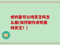 虎奶菌可以炖灵芝吗怎么做(如何制作虎奶菌炖灵芝？)