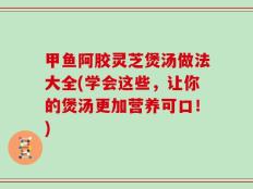 甲鱼阿胶灵芝煲汤做法大全(学会这些，让你的煲汤更加营养可口！)