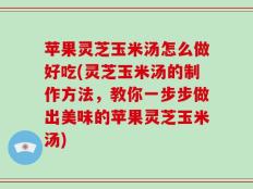 苹果灵芝玉米汤怎么做好吃(灵芝玉米汤的制作方法，教你一步步做出美味的苹果灵芝玉米汤)