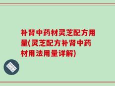 补肾中药材灵芝配方用量(灵芝配方补肾中药材用法用量详解)