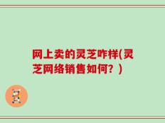 网上卖的灵芝咋样(灵芝网络销售如何？)