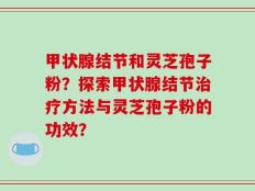 甲状腺结节和灵芝孢子粉？探索甲状腺结节治疗方法与灵芝孢子粉的功效？