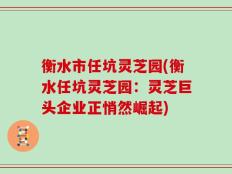 衡水市任坑灵芝园(衡水任坑灵芝园：灵芝巨头企业正悄然崛起)