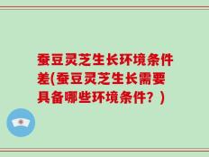 蚕豆灵芝生长环境条件差(蚕豆灵芝生长需要具备哪些环境条件？)