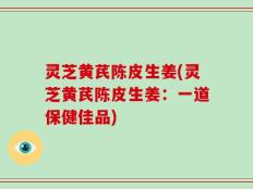 灵芝黄芪陈皮生姜(灵芝黄芪陈皮生姜：一道保健佳品)