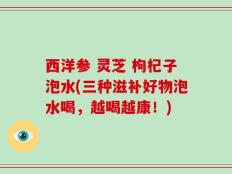 西洋参 灵芝 枸杞子泡水(三种滋补好物泡水喝，越喝越康！)