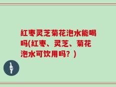 红枣灵芝菊花泡水能喝吗(红枣、灵芝、菊花泡水可饮用吗？)