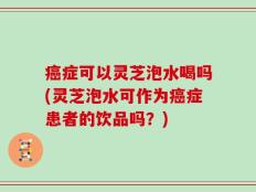 癌症可以灵芝泡水喝吗(灵芝泡水可作为癌症患者的饮品吗？)